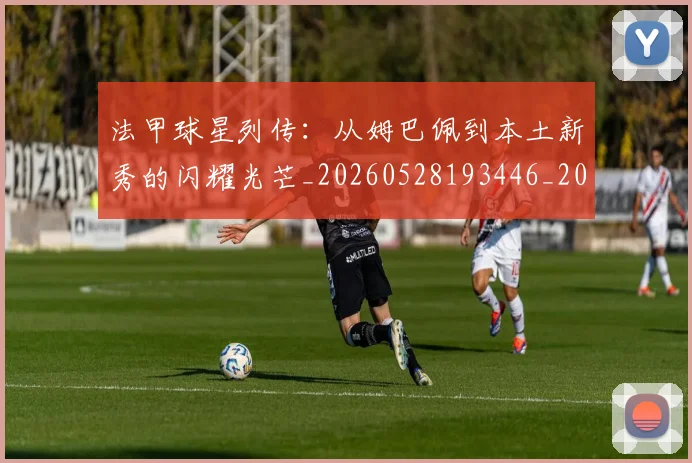 法甲球星列传：从姆巴佩到本土新秀的闪耀光芒_20260528193446_20260609233055
