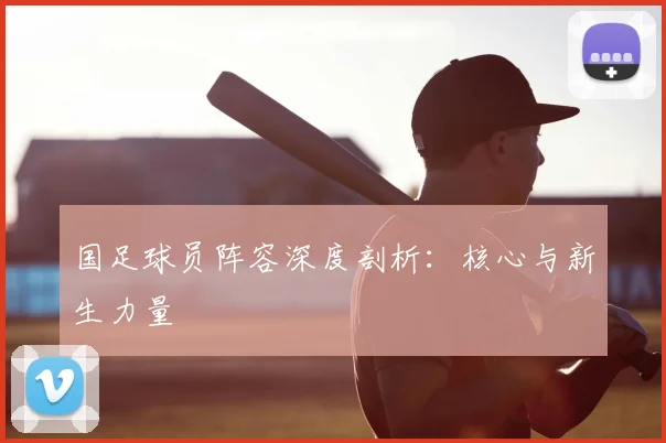 国足球员阵容深度剖析：核心与新生力量