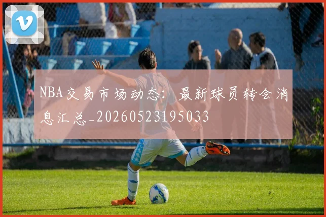 NBA交易市场动态：最新球员转会消息汇总_20260523195033