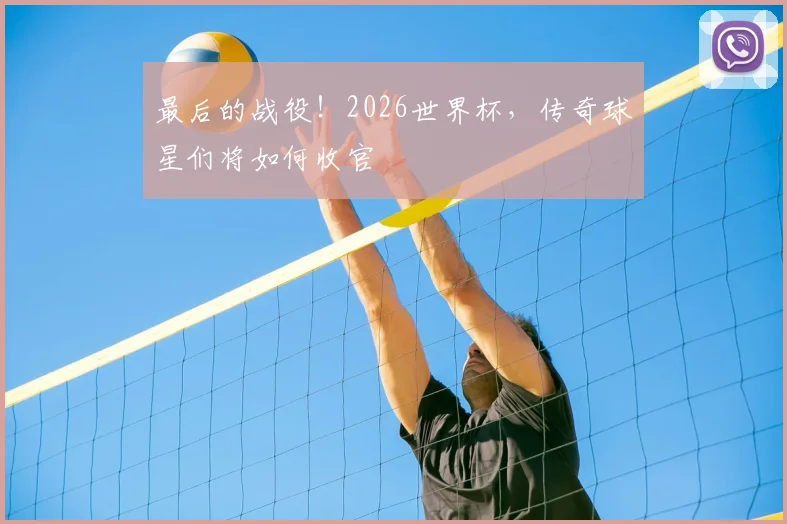 最后的战役！2026世界杯，传奇球星们将如何收官