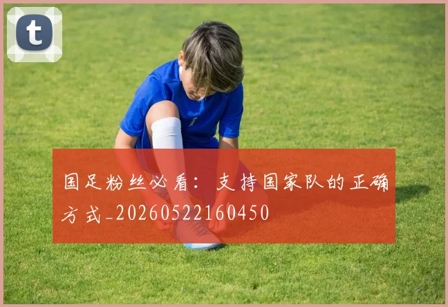 国足粉丝必看：支持国家队的正确方式_20260522160450