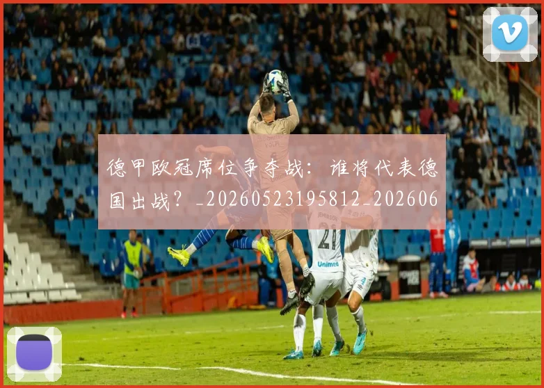 德甲欧冠席位争夺战：谁将代表德国出战？_20260523195812_20260609191419