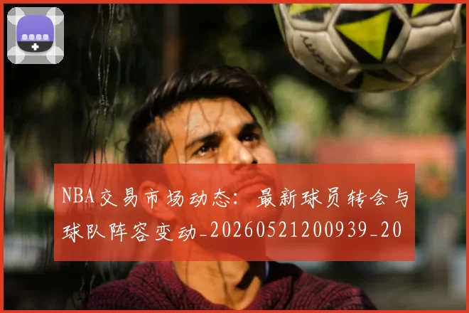NBA交易市场动态：最新球员转会与球队阵容变动_20260521200939_20260606165603
