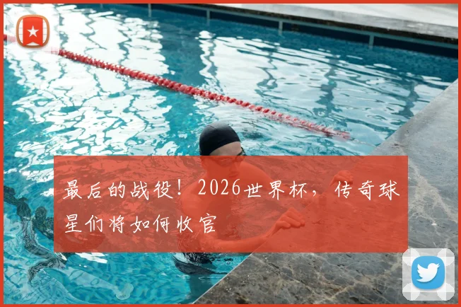 最后的战役！2026世界杯，传奇球星们将如何收官