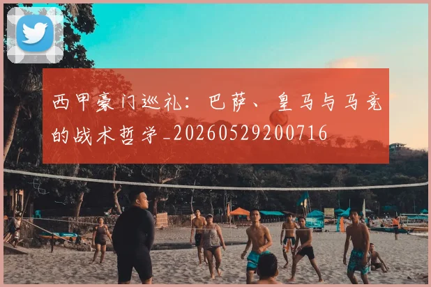 西甲豪门巡礼：巴萨、皇马与马竞的战术哲学_20260529200716