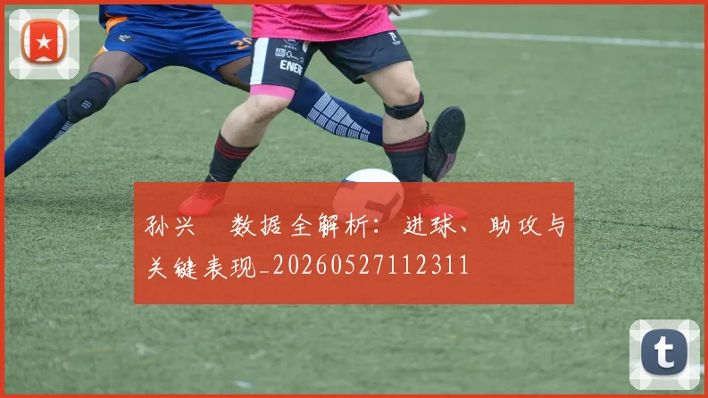 孙兴慜数据全解析：进球、助攻与关键表现_20260527112311